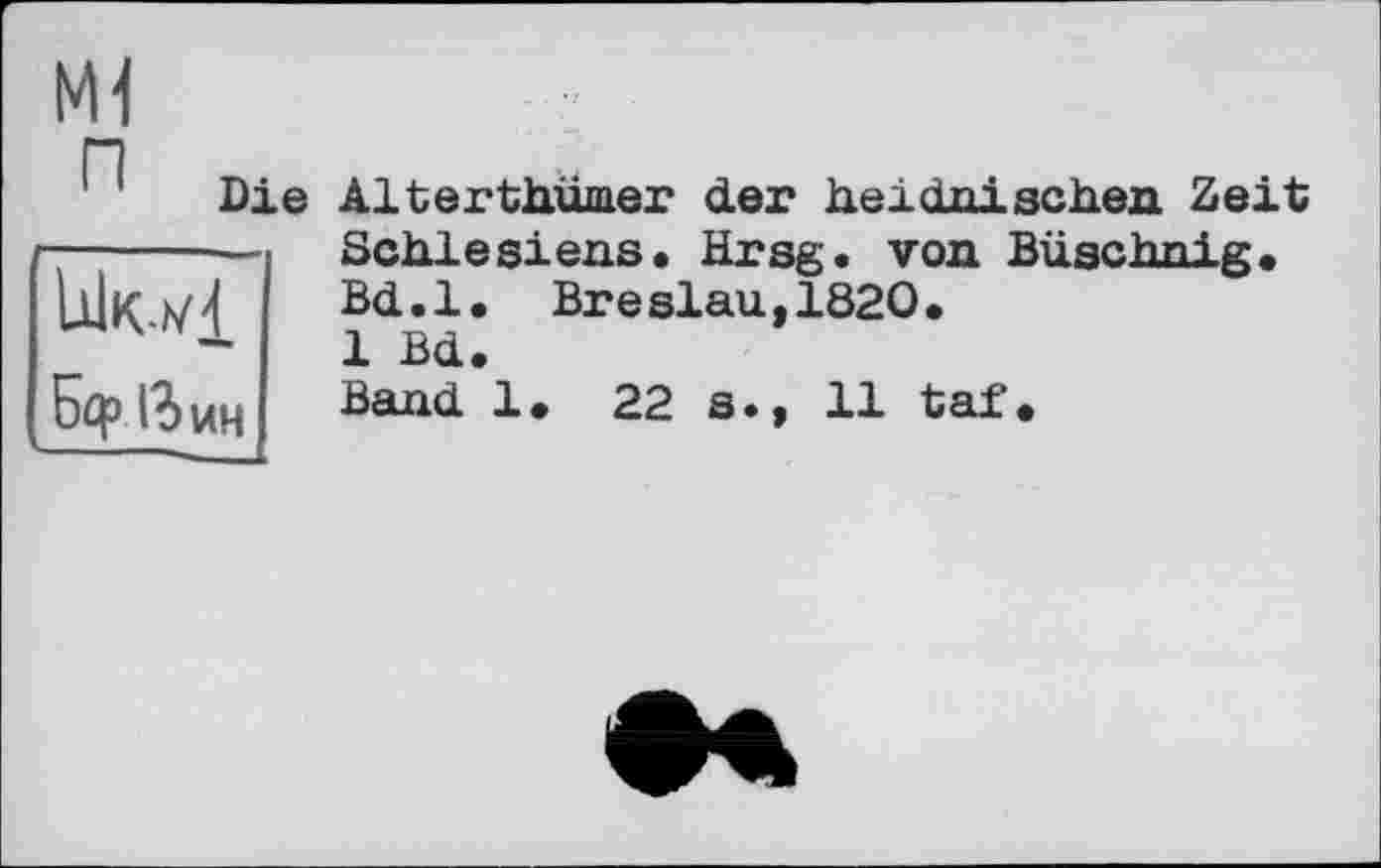 ﻿мі П Die
Б<р і?>ин
Alterthümer der heidnischen Zeit Schlesiens. Hrsg, von Büschnig, Bd.l. Breslau,1820.
1 Bd.
Band 1» 22 s.» 11 taf.